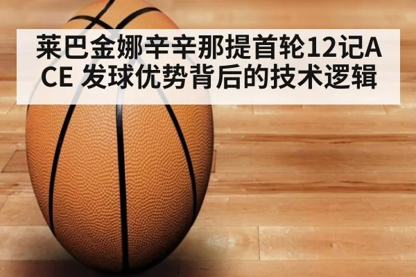 莱巴金娜辛辛那提首轮12记ACE 发球优势背后的技术逻辑